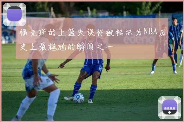 福克斯的上篮失误将被铭记为NBA历史上最尴尬的瞬间之一