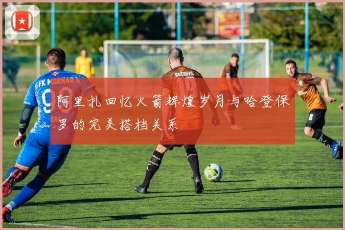阿里扎回忆火箭辉煌岁月与哈登保罗的完美搭档关系