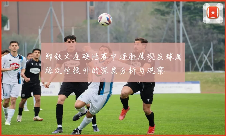 郑钦文在硬地赛中连胜展现发球局稳定性提升的深度分析与观察
