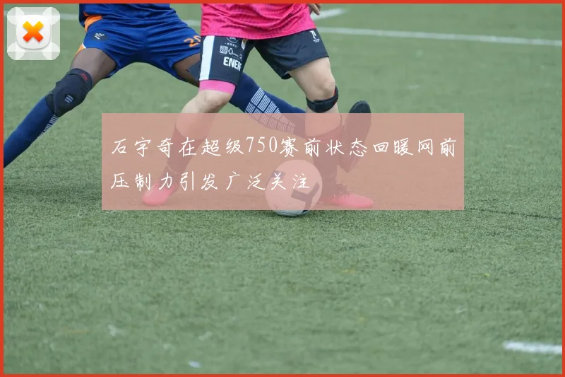 石宇奇在超级750赛前状态回暖网前压制力引发广泛关注