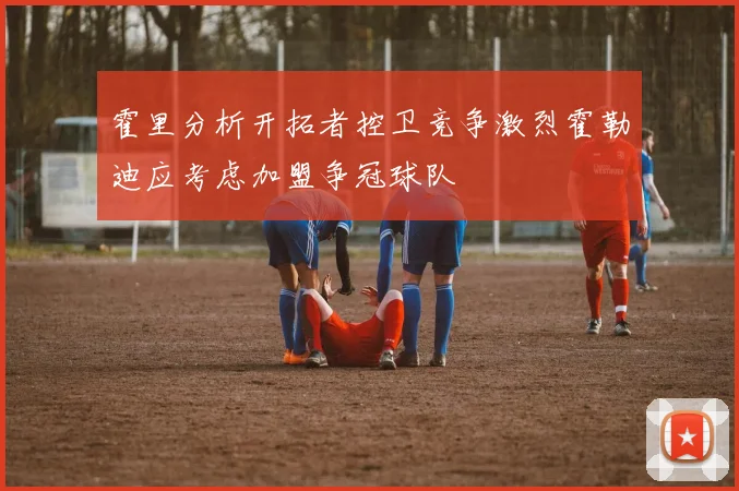 霍里分析开拓者控卫竞争激烈霍勒迪应考虑加盟争冠球队