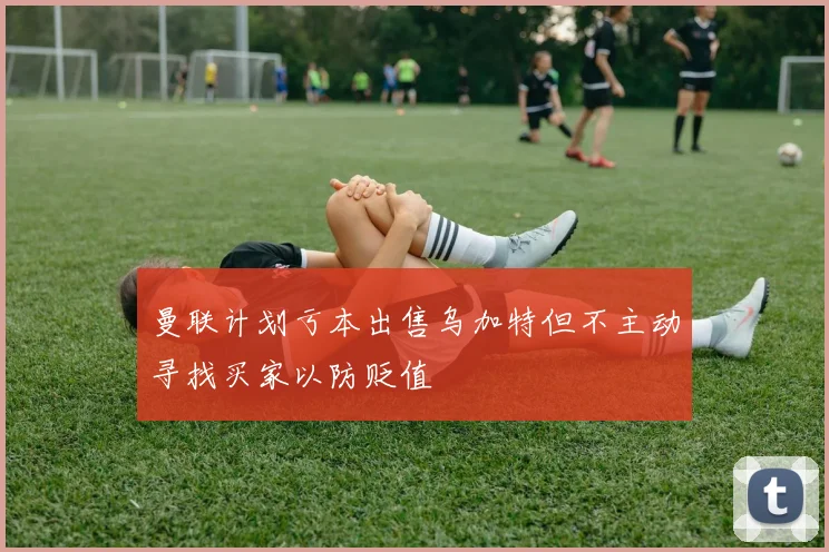 曼联计划亏本出售乌加特但不主动寻找买家以防贬值
