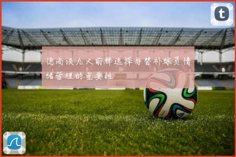 德尚谈九大前锋选择与替补球员情绪管理的重要性