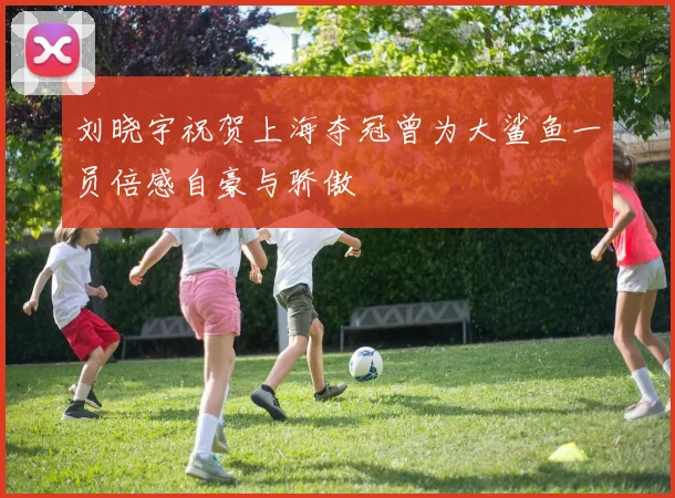 刘晓宇祝贺上海夺冠曾为大鲨鱼一员倍感自豪与骄傲