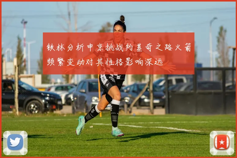 铁林分析申京挑战约基奇之路火箭频繁变动对其性格影响深远