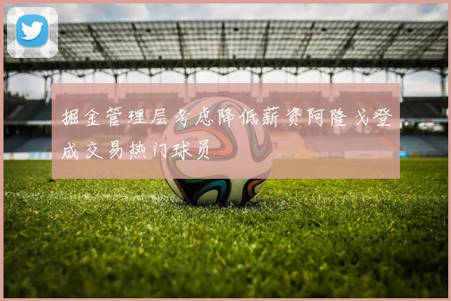 掘金管理层考虑降低薪资阿隆戈登成交易热门球员