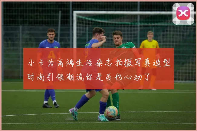 小卡为高端生活杂志拍摄写真造型时尚引领潮流你是否也心动了