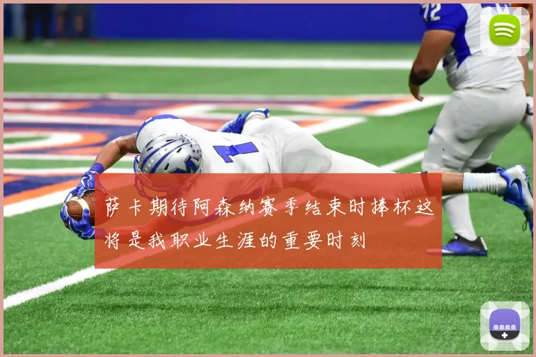 萨卡期待阿森纳赛季结束时捧杯这将是我职业生涯的重要时刻