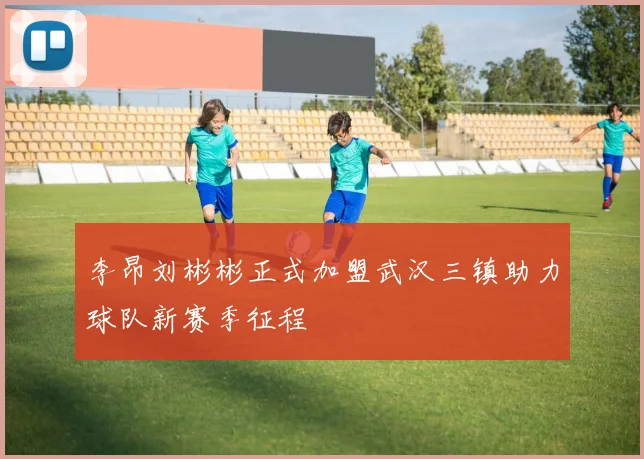 李昂刘彬彬正式加盟武汉三镇助力球队新赛季征程
