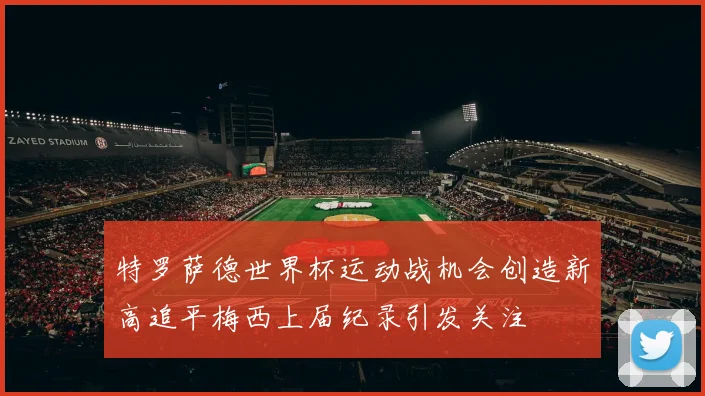 特罗萨德世界杯运动战机会创造新高追平梅西上届纪录引发关注
