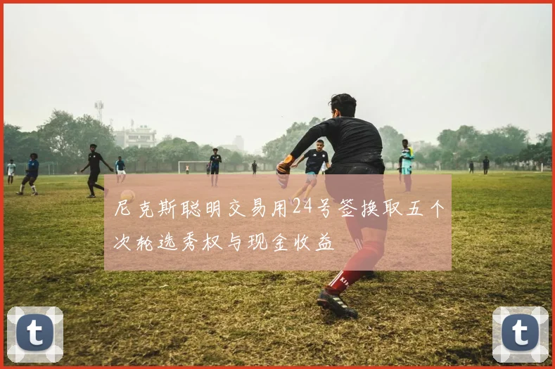 尼克斯聪明交易用24号签换取五个次轮选秀权与现金收益