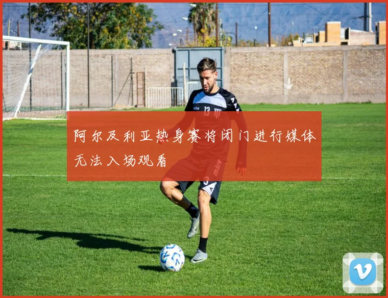 阿尔及利亚热身赛将闭门进行媒体无法入场观看