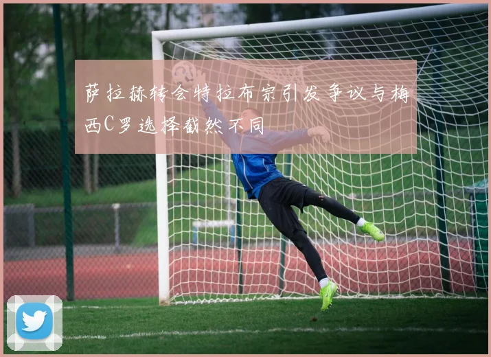 萨拉赫转会特拉布宗引发争议与梅西C罗选择截然不同