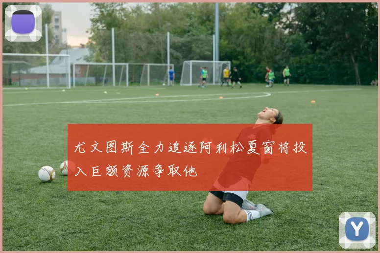 尤文图斯全力追逐阿利松夏窗将投入巨额资源争取他