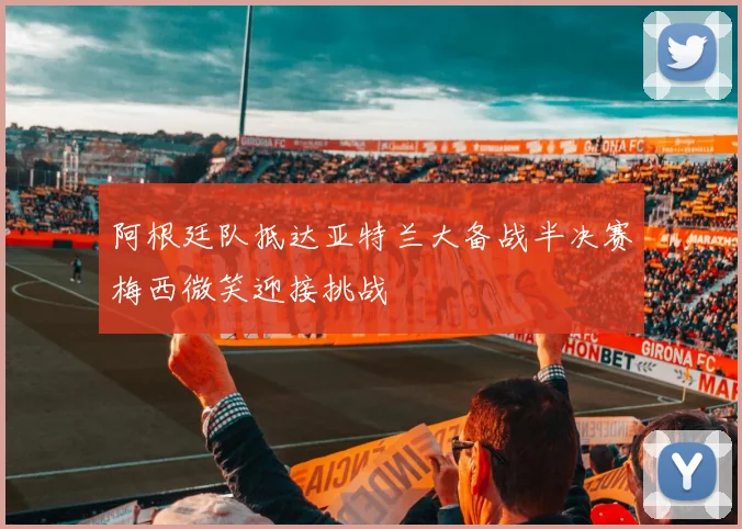 阿根廷队抵达亚特兰大备战半决赛梅西微笑迎接挑战