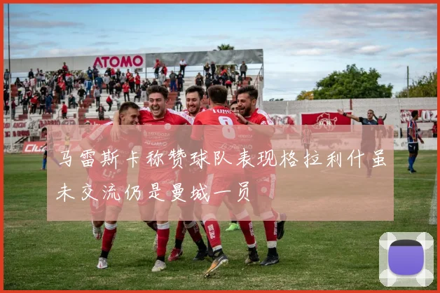 马雷斯卡称赞球队表现格拉利什虽未交流仍是曼城一员