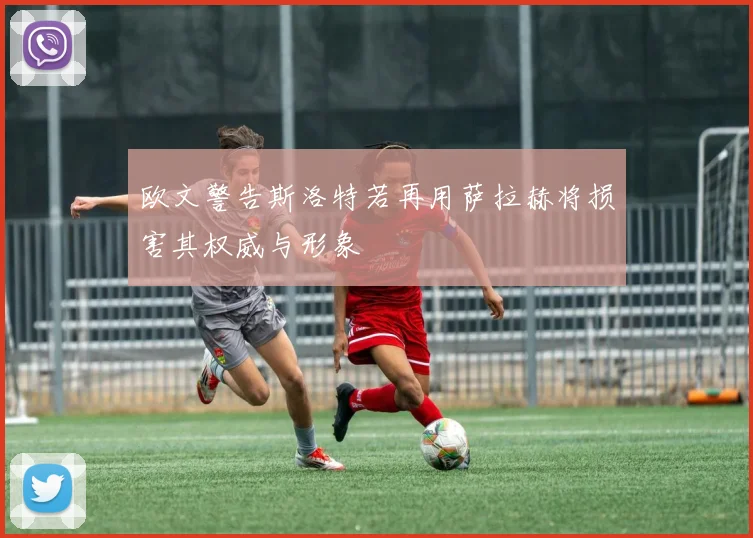 欧文警告斯洛特若再用萨拉赫将损害其权威与形象