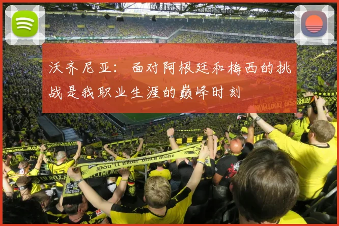 沃齐尼亚：面对阿根廷和梅西的挑战是我职业生涯的巅峰时刻