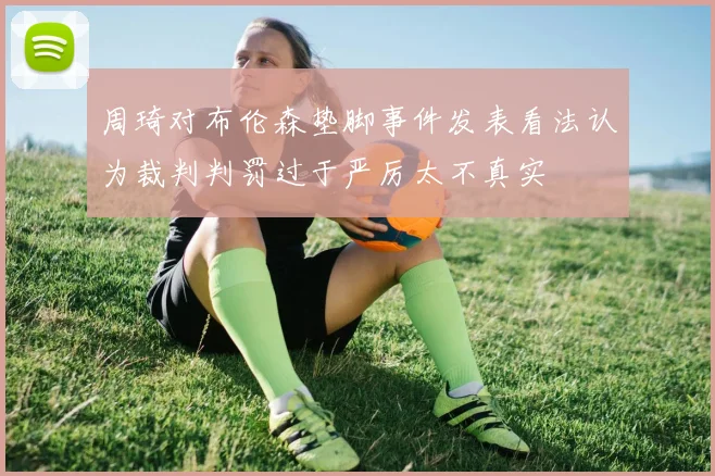周琦对布伦森垫脚事件发表看法认为裁判判罚过于严厉太不真实