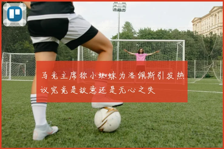 马竞主席称小蜘蛛为洛佩斯引发热议究竟是故意还是无心之失