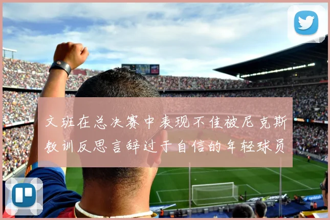 文班在总决赛中表现不佳被尼克斯教训反思言辞过于自信的年轻球员成长之路